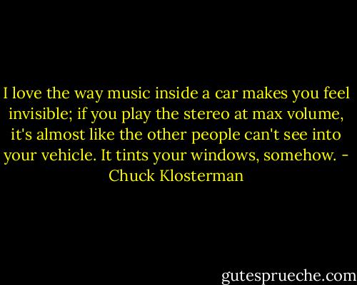 I love the way music inside a car makes you feel invisible; if you play the stereo at max volume, it's almost like the other people can't see into your vehicle. It tints your windows, somehow. - Chuck Klosterman