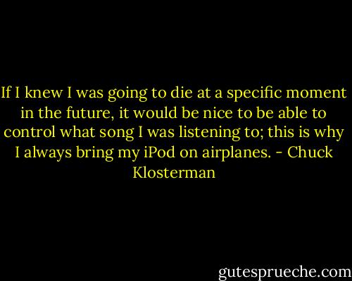 If I knew I was going to die at a specific moment in the future, it would be nice to be able to control what song I was listening to; this is why I always bring my iPod on airplanes. - Chuck Klosterman