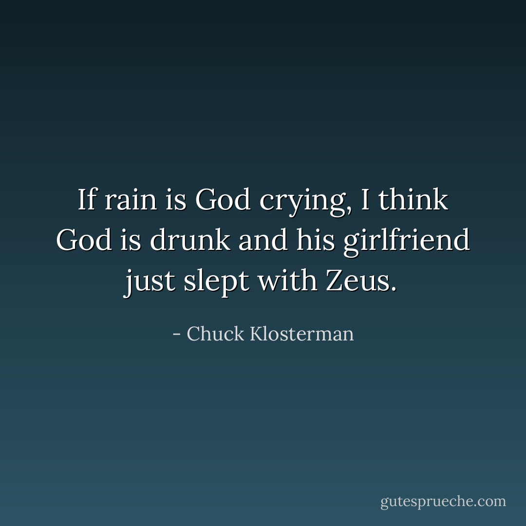If rain is God crying, I think God is drunk and his girlfriend just slept with Zeus. - Chuck Klosterman