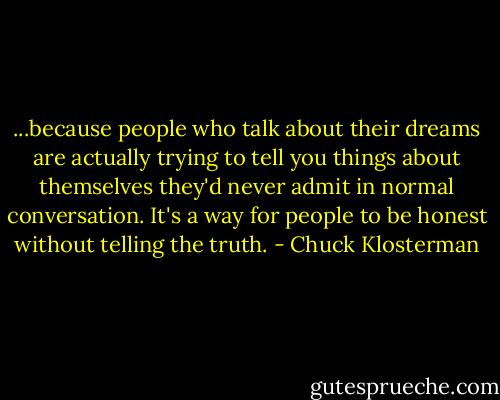 ...because people who talk about their dreams are actually trying to tell you things about themselves they'd never admit in normal conversation. It's a way for people to be honest without telling the truth. - Chuck Klosterman