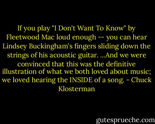 If you play "I Don't Want To Know" by Fleetwood Mac loud enough -- you can hear Lindsey Buckingham's fingers sliding down the strings of his acoustic guitar. ...And we were convinced that this was the definitive illustration of what we both loved about music; we loved hearing the INSIDE of a song. - Chuck Klosterman