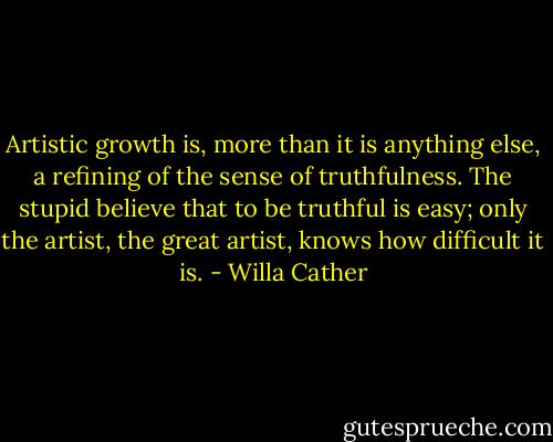 Artistic growth is, more than it is anything else, a refining of the sense of truthfulness. The stupid believe that to be truthful is easy; only the artist, the great artist, knows how difficult it is. - Willa Cather