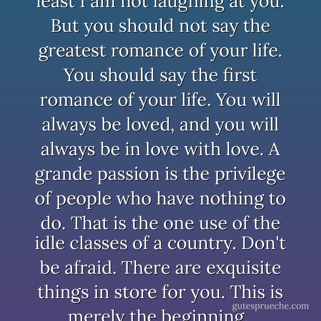 I am not laughing, Dorian; at least I am not laughing at you. But you should not say the greatest romance of your life. You should say the first romance of your life. You will always be loved, and you will always be in love with love. A grande passion is the privilege of people who have nothing to do. That is the one use of the idle classes of a country. Don't be afraid. There are exquisite things in store for you. This is merely the beginning.  - Oscar Wilde