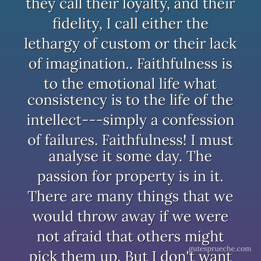 My dear boy, the people who love only once in their lives are really the shallow people. What they call their loyalty, and their fidelity, I call either the lethargy of custom or their lack of imagination.. Faithfulness is to the emotional life what consistency is to the life of the intellect---simply a confession of failures. Faithfulness! I must analyse it some day. The passion for property is in it. There are many things that we would throw away if we were not afraid that others might pick them up. But I don't want to interrupt you. Go on with your story.  - Oscar Wilde