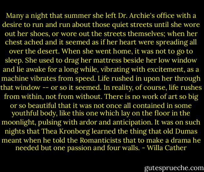 Many a night that summer she left Dr. Archie's office with a desire to run and run about those quiet streets until she wore out her shoes, or wore out the streets themselves; when her chest ached and it seemed as if her heart were spreading all over the desert. When she went home, it was not to go to sleep. She used to drag her mattress beside her low window and lie awake for a long while, vibrating with excitement, as a machine vibrates from speed. Life rushed in upon her through that window -- or so it seemed. In reality, of course, life rushes from within, not from without. There is no work of art so big or so beautiful that it was not once all contained in some youthful body, like this one which lay on the floor in the moonlight, pulsing with ardor and anticipation. It was on such nights that Thea Kronborg learned the thing that old Dumas meant when he told the Romanticists that to make a drama he needed but one passion and four walls. - Willa Cather