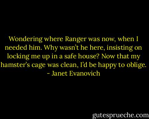 Wondering where Ranger was now, when I needed him. Why wasn’t he here, insisting on locking me up in a safe house? Now that my hamster’s cage was clean, I’d be happy to oblige. - Janet Evanovich