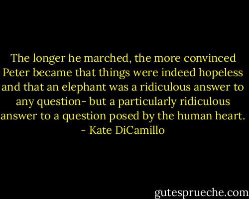The longer he marched, the more convinced Peter became that things were indeed hopeless and that an elephant was a ridiculous answer to any question- but a particularly ridiculous answer to a question posed by the human heart. - Kate DiCamillo
