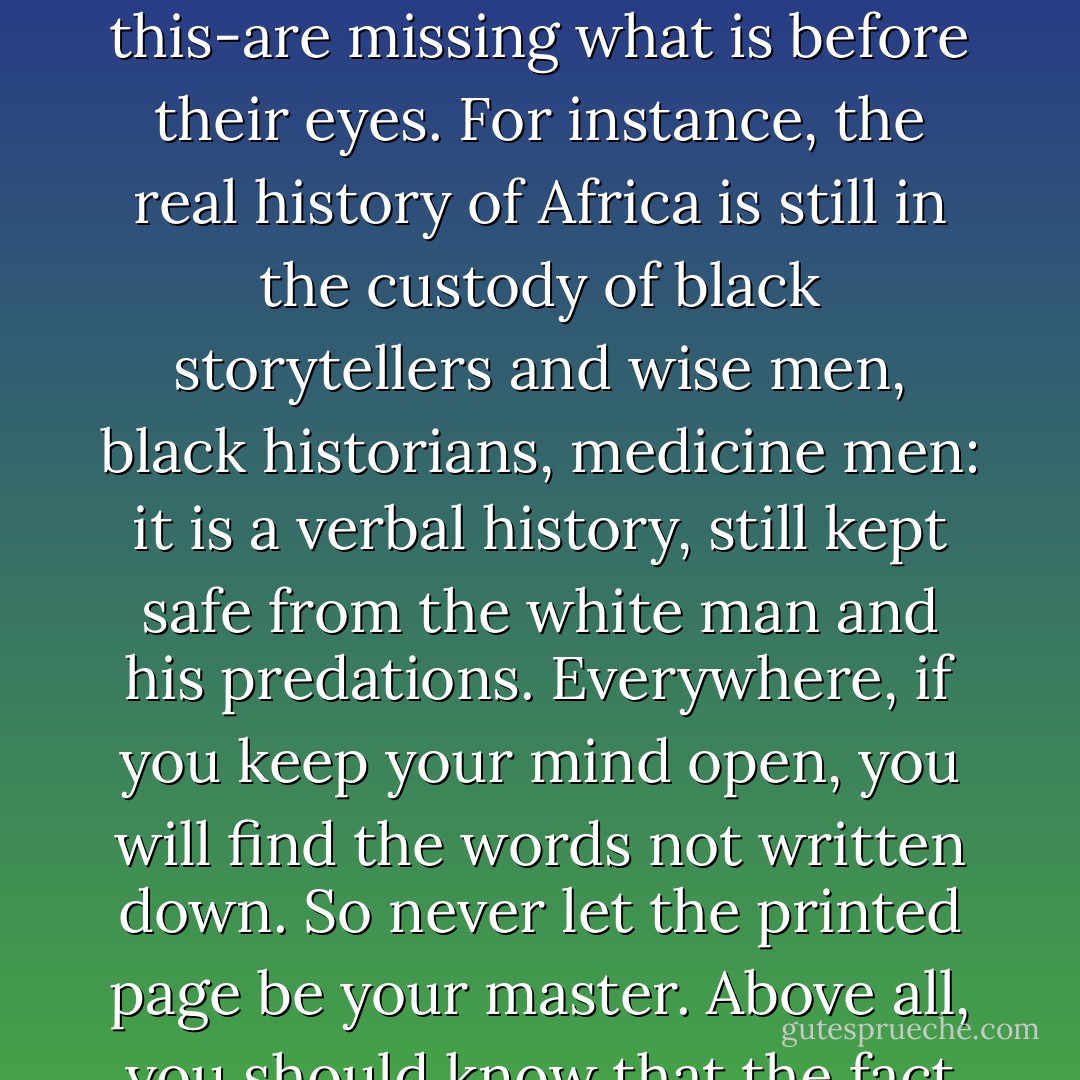 Remember that for all the books we have in print, are as many that have never reached print, have never been written down-even now, in this age of compulsive reverence for the written word, history, even social ethic, are taught by means of stories, and the people who have been conditioned into thinking only in terms of what is written-and unfortunately nearly all the products of our educational system can do no more than this-are missing what is before their eyes. For instance, the real history of Africa is still in the custody of black storytellers and wise men, black historians, medicine men: it is a verbal history, still kept safe from the white man and his predations. Everywhere, if you keep your mind open, you will find the words <i>not</i> written down. So never let the printed page be your master. Above all, you should know that the fact that you have to spend one year, or two years, on one book, or one author means that you are badly taught-you should have been taught to read your way from one sympathy to another, you should be learning to follow you own intuitive feeling about what you need; that is what you should have been developing, not the way to quote from other people. - Doris Lessing