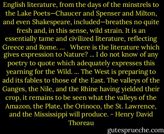 English literature, from the days of the minstrels to the Lake Poets—Chaucer and Spenser and Milton, and even Shakespeare, included—breathes no quite fresh and, in this sense, wild strain. It is an essentially tame and civilized literature, reflecting Greece and Rome. … <br /><br />Where is the literature which gives expression to Nature?<br />...<br />I do not know of any poetry to quote which adequately expresses this yearning for the Wild.<br />...<br />The West is preparing to add its fables to those of the East. The valleys of the Ganges, the Nile, and the Rhine having yielded their crop, it remains to be seen what the valleys of the Amazon, the Plate, the Orinoco, the St. Lawrence, and the Mississippi will produce. - Henry David Thoreau