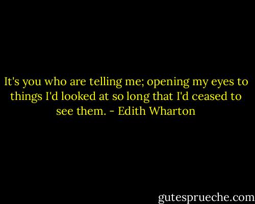 It's you who are telling me; opening my eyes to things I'd looked at so long that I'd ceased to see them. - Edith Wharton
