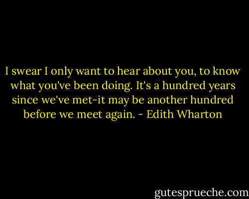 I swear I only want to hear about you, to know what you've been doing. It's a hundred years since we've met-it may be another hundred before we meet again. - Edith Wharton