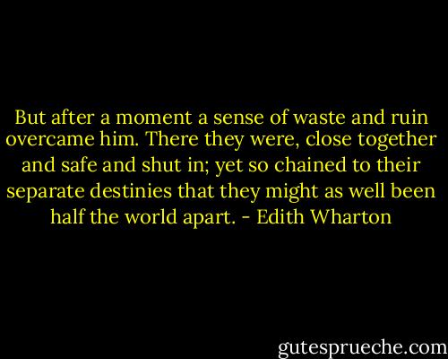 But after a moment a sense of waste and ruin overcame him. There they were, close together and safe and shut in; yet so chained to their separate destinies that they might as well been half the world apart. - Edith Wharton