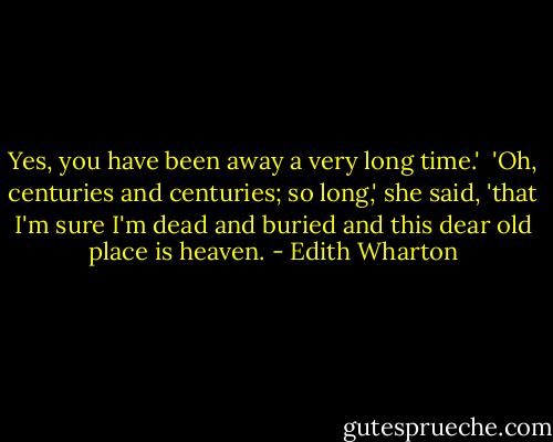 Yes, you have been away a very long time.'<br /> 'Oh, centuries and centuries; so long,' she said, 'that I'm sure I'm dead and buried and this dear old place is heaven. - Edith Wharton