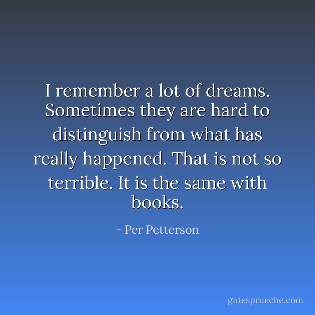 I remember a lot of dreams. Sometimes they are hard to distinguish from what has really happened. That is not so terrible. It is the same with books. - Per Petterson