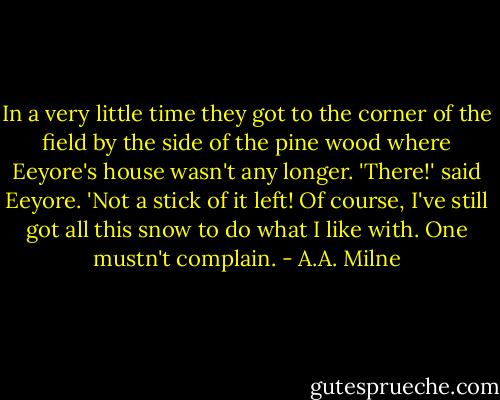 In a very little time they got to the corner of the field by the side of the pine wood where Eeyore's house wasn't any longer.<br />'There!' said Eeyore. 'Not a stick of it left! Of course, I've still got all this snow to do what I like with. One mustn't complain. - A.A. Milne