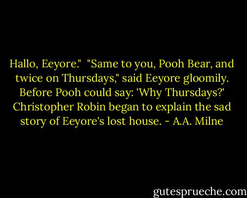 Hallo, Eeyore." <br />"Same to you, Pooh Bear, and twice on Thursdays," said Eeyore gloomily.<br />Before Pooh could say: 'Why Thursdays?' Christopher Robin began to explain the sad story of Eeyore's lost house. - A.A. Milne