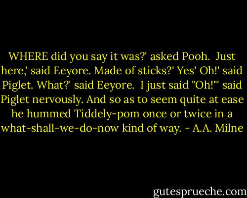WHERE did you say it was?' asked Pooh. <br />Just here,' said Eeyore.<br />Made of sticks?'<br />Yes'<br />Oh!' said Piglet.<br />What?' said Eeyore. <br />I just said "Oh!"' said Piglet nervously. And so as to seem quite at ease he hummed Tiddely-pom once or twice in a what-shall-we-do-now kind of way. - A.A. Milne