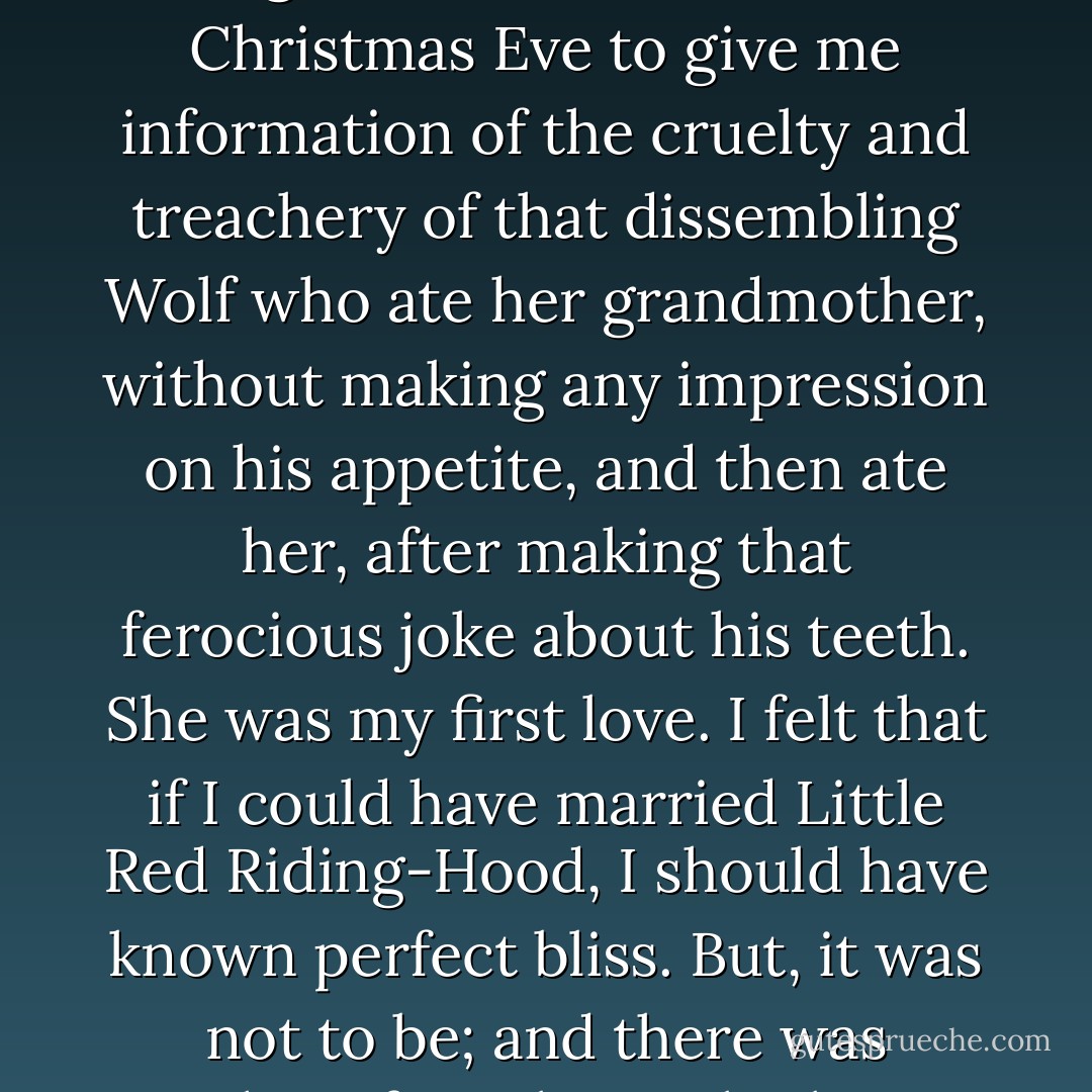 Good for Christmas-time is the ruddy colour of the cloak in which--the tree making a forest of itself for her to trip through, with her basket--Little Red Riding-Hood comes to me one Christmas Eve to give me information of the cruelty and treachery of that dissembling Wolf who ate her grandmother, without making any impression on his appetite, and then ate her, after making that ferocious joke about his teeth. She was my first love. I felt that if I could have married Little Red Riding-Hood, I should have known perfect bliss. But, it was not to be; and there was nothing for it but to look out the Wolf in the Noah's Ark there, and put him late in the procession on the table, as a monster who was to be degraded. - Charles Dickens