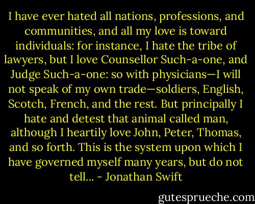I have ever hated all nations, professions, and communities, and all my love is toward individuals: for instance, I hate the tribe of lawyers, but I love Counsellor Such-a-one, and Judge Such-a-one: so with physicians—I will not speak of my own trade—soldiers, English, Scotch, French, and the rest. But principally I hate and detest that animal called man, although I heartily love John, Peter, Thomas, and so forth. This is the system upon which I have governed myself many years, but do not tell... - Jonathan Swift
