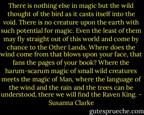 There is nothing else in magic but the wild thought of the bird as it casts itself into the void. There is no creature upon the earth with such potential for magic. Even the least of them may fly straight out of this world and come by chance to the Other Lands. Where does the wind come from that blows upon your face, that fans the pages of your book? Where the harum-scarum magic of small wild creatures meets the magic of Man, where the language of the wind and the rain and the trees can be understood, there we will find the Raven King. - Susanna Clarke