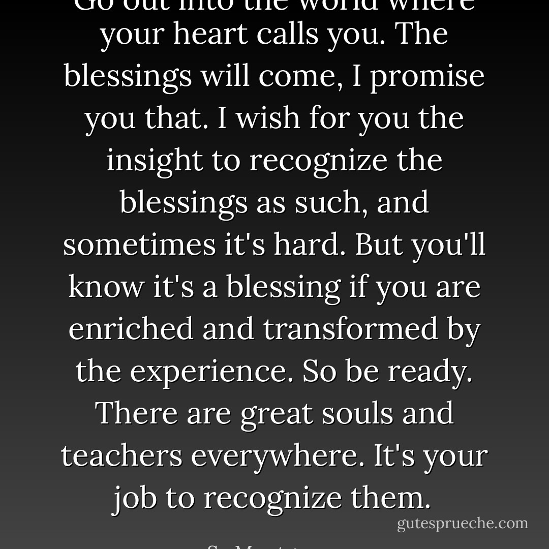 Go out into the world where your heart calls you. The blessings will come, I promise you that. I wish for you the insight to recognize the blessings as such, and sometimes it's hard. But you'll know it's a blessing if you are enriched and transformed by the experience. So be ready. There are great souls and teachers everywhere. It's your job to recognize them. - Sy Montgomery