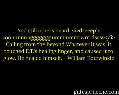 And still others heard: <i>dreeeple zoonnnnnnggggggg ummmmmtwrrrdssss</i><br />Calling from the beyond<br />Whatever it was, it touched E.T.'s healing finger, and caused it to glow.<br />He healed himself. - William Kotzwinkle