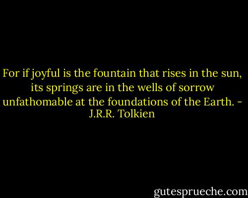 For if joyful is the fountain that rises in the sun, its springs are in the wells of sorrow unfathomable at the foundations of the Earth. - J.R.R. Tolkien