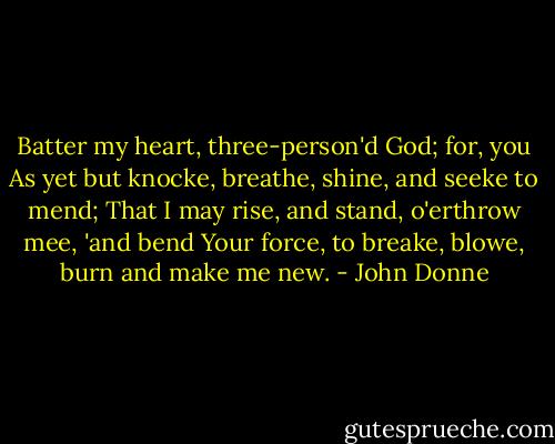 Batter my heart, three-person'd God; for, you<br />As yet but knocke, breathe, shine, and seeke to mend;<br />That I may rise, and stand, o'erthrow mee, 'and bend<br />Your force, to breake, blowe, burn and make me new. - John Donne