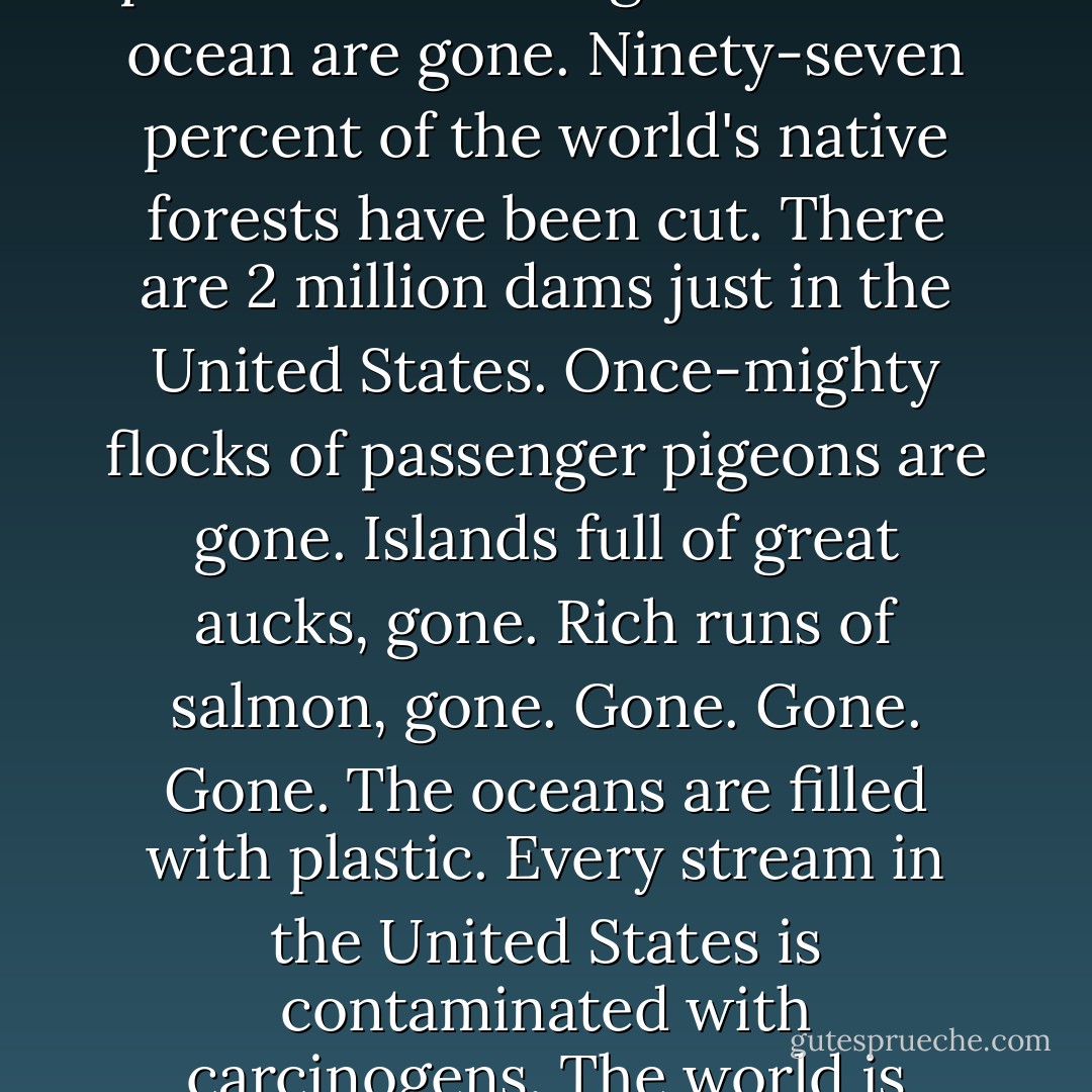 Does anyone beside me experience a deep sorrow that someone called a "Hero for the Planet" and a "star of the sustainability movement" is designing truck factories and Nike headquarters? Ninety percent of the large fish in the ocean are gone. Ninety-seven percent of the world's native forests have been cut. There are 2 million dams just in the United States. Once-mighty flocks of passenger pigeons are gone. Islands full of great aucks, gone. Rich runs of salmon, gone. Gone. Gone. Gone. The oceans are filled with plastic. Every stream in the United States is contaminated with carcinogens. The world is being killed, and this is the respond? Not only am I angry, not only am I disgusted, I am also deeply, deeply sorrowful. <br /><br />And I am deeply ashamed. <br /><br />We need to act differently.  - Derrick Jensen