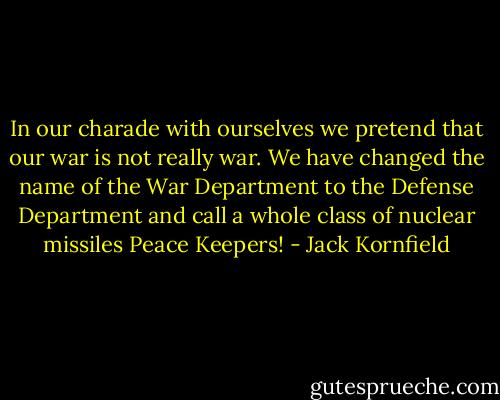 In our charade with ourselves we pretend that our war is not really war. We have changed the name of the War Department to the Defense Department and call a whole class of nuclear missiles Peace Keepers! - Jack Kornfield