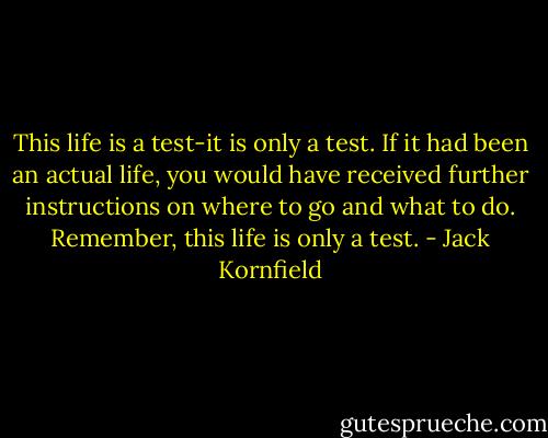 This life is a test-it is only a test.<br />If it had been an actual life, you would have received further<br />instructions on where to go and what to do.<br />Remember, this life is only a test. - Jack Kornfield