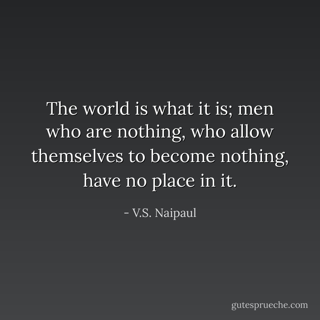 The world is what it is; men who are nothing, who allow themselves to become nothing, have no place in it. - V.S. Naipaul