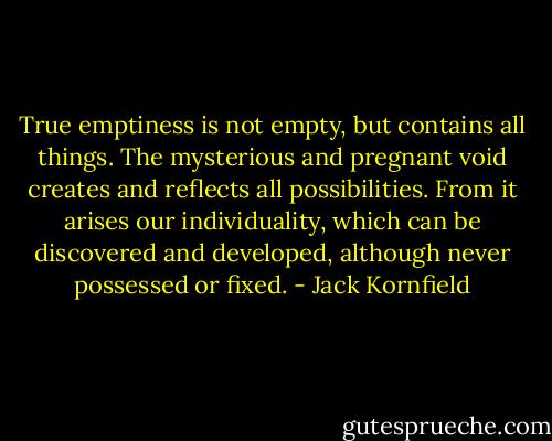 True emptiness is not empty, but contains all things. The mysterious and pregnant void creates and reflects all possibilities. From it arises our individuality, which can be discovered and developed, although never possessed or fixed. - Jack Kornfield