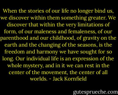 When the stories of our life no longer bind us, we discover within them something greater. We discover that within the very limitations of form, of our maleness and femaleness, of our parenthood and our childhood, of gravity on the earth and the changing of the seasons, is the freedom and harmony we have sought for so long. Our individual life is an expression of the whole mystery, and in it we can rest in the center of the movement, the center of all worlds. - Jack Kornfield