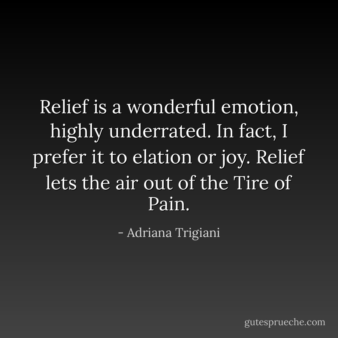 Relief is a wonderful emotion, highly underrated. In fact, I prefer it to elation or joy. Relief lets the air out of the Tire of Pain. - Adriana Trigiani