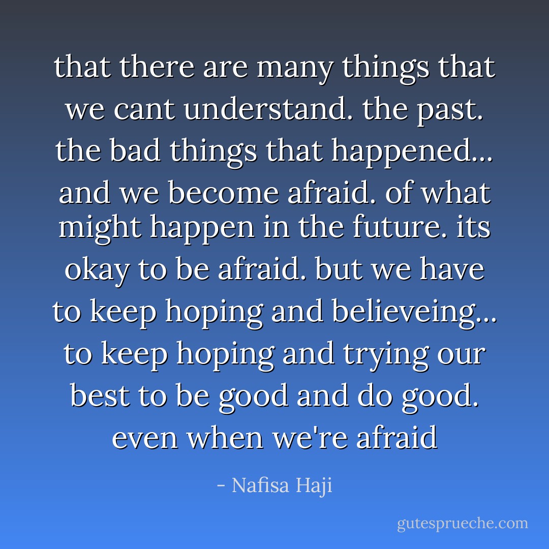 that there are many things that we cant understand. the past. the bad things that happened... and we become afraid. of what might happen in the future. its okay to be afraid. but we have to keep hoping and believeing... to keep hoping and trying our best to be good and do good. even when we're afraid - Nafisa Haji