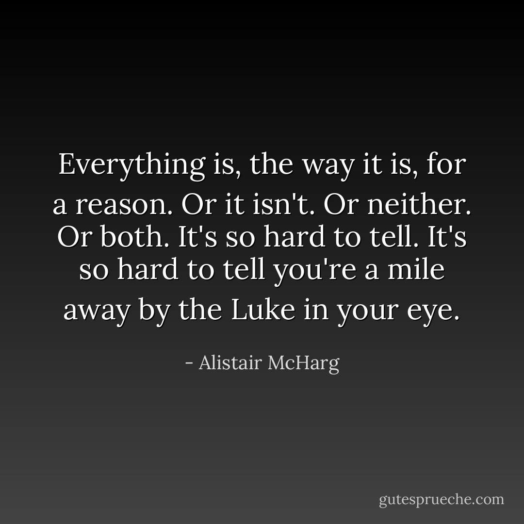 Everything is, the way it is, for a reason. Or it isn't. Or neither. Or both. It's so hard to tell. It's so hard to tell you're a mile away by the Luke in your eye. - Alistair McHarg