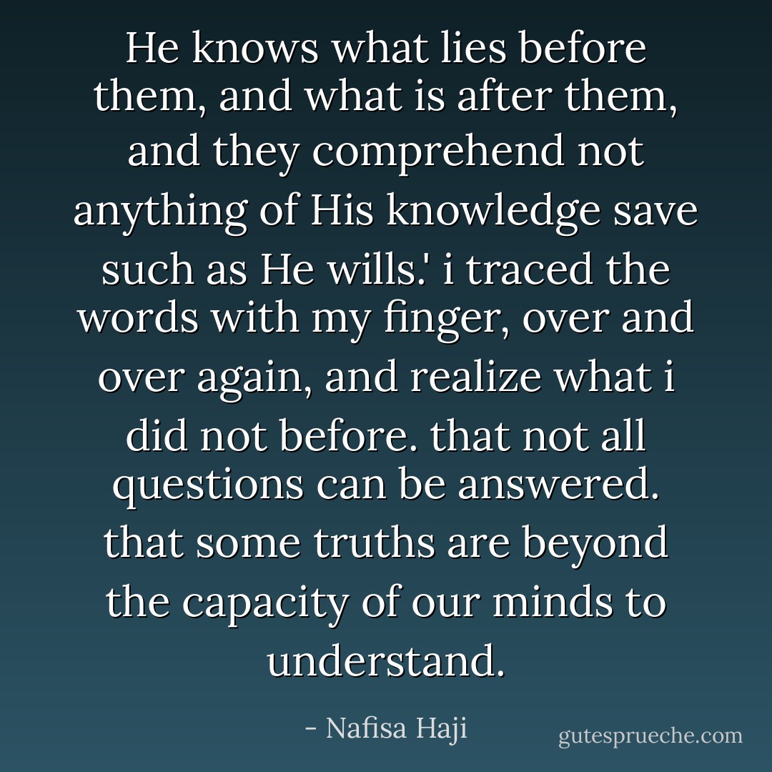 He knows what lies before them, and what is after them, and they comprehend not anything of His knowledge save such as He wills.' i traced the words with my finger, over and over again, and realize what i did not before. that not all questions can be answered. that some truths are beyond the capacity of our minds to understand. - Nafisa Haji