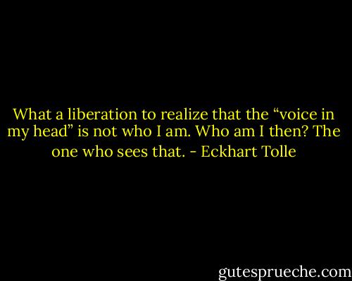 What a liberation to realize that the “voice in my head” is not who I am. Who am I then? The one who sees that. - Eckhart Tolle