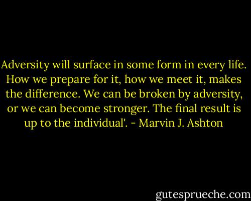 Adversity will surface in some form in every life. How we prepare for it, how we meet it, makes the difference. We can be broken by adversity, or we can become stronger. The final result is up to the individual'. - Marvin J. Ashton
