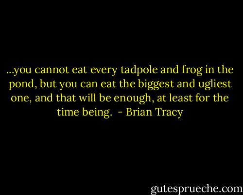 ...you cannot eat every tadpole and frog in the pond, but you can eat the biggest and ugliest one, and that will be enough, at least for the time being.<br /> - Brian Tracy
