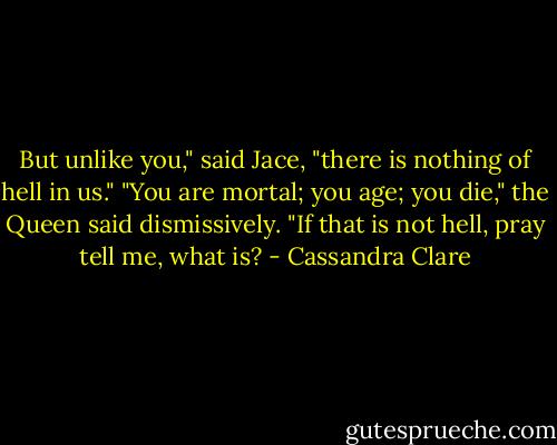 But unlike you," said Jace, "there is nothing of hell in us."<br />"You are mortal; you age; you die," the Queen said dismissively. "If that is not hell, pray tell me, what is? - Cassandra Clare