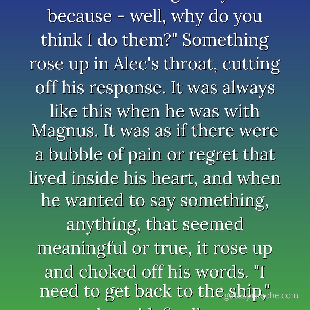 Stop. I don't do you favors, Alec. I do things for you because - well, why do you think I do them?"<br />Something rose up in Alec's throat, cutting off his response. It was always like this when he was with Magnus. It was as if there were a bubble of pain or regret that lived inside his heart, and when he wanted to say something, anything, that seemed meaningful or true, it rose up and choked off his words. "I need to get back to the ship," he said, finally. - Cassandra Clare