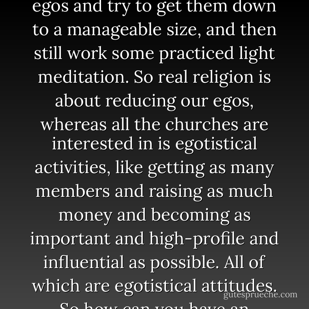 I think that the real religion is about the understanding that if we can only still our egos for a few seconds, we might have a chance of experiencing something that is divine in nature. But in order to do that, we have to slice away at our egos and try to get them down to a manageable size, and then still work some practiced light meditation. So real religion is about reducing our egos, whereas all the churches are interested in is egotistical activities, like getting as many members and raising as much money and becoming as important and high-profile and influential as possible. All of which are egotistical attitudes. So how can you have an egotistical organization trying to teach a non-egotistical ideal? It makes no sense, unless you regard religion as crowd control. What I think most organized religion—simply crowd control. - John Cleese
