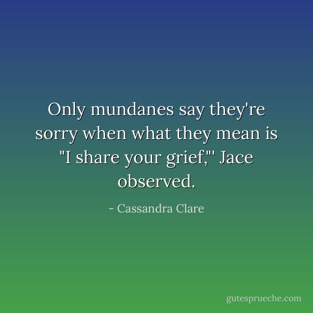 Only mundanes say they're sorry when what they mean is "I share your grief,"' Jace observed. - Cassandra Clare