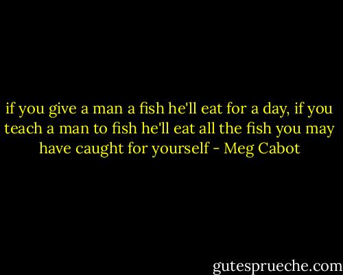 if you give a man a fish he'll eat for a day, if you teach a man to fish he'll eat all the fish you may have caught for yourself - Meg Cabot