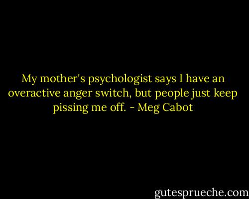 My mother's psychologist says I have an overactive anger switch, but people just keep pissing me off. - Meg Cabot