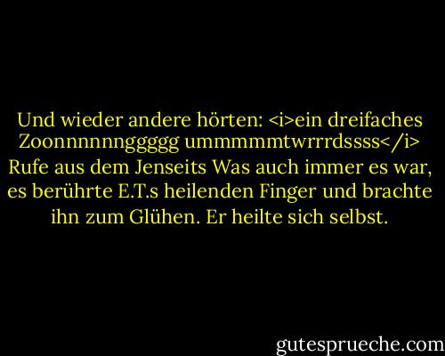 Und wieder andere hörten: <i>ein dreifaches Zoonnnnnnggggg ummmmmtwrrrdssss</i><br />Rufe aus dem Jenseits<br />Was auch immer es war, es berührte E.T.s heilenden Finger und brachte ihn zum Glühen.<br />Er heilte sich selbst. - William Kotzwinkle<