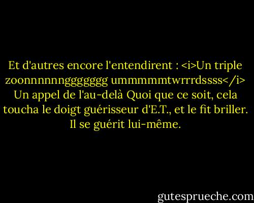 Et d'autres encore l'entendirent : <i>Un triple zoonnnnnnggggggg ummmmmtwrrrdssss</i><br />Un appel de l'au-delà<br />Quoi que ce soit, cela toucha le doigt guérisseur d'E.T., et le fit briller.<br />Il se guérit lui-même. - William Kotzwinkle