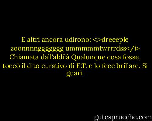 E altri ancora udirono: <i>dreeeple zoonnnnggggggg ummmmmtwrrrdss</i><br />Chiamata dall'aldilà<br />Qualunque cosa fosse, toccò il dito curativo di E.T. e lo fece brillare.<br />Si guarì. - William Kotzwinkle